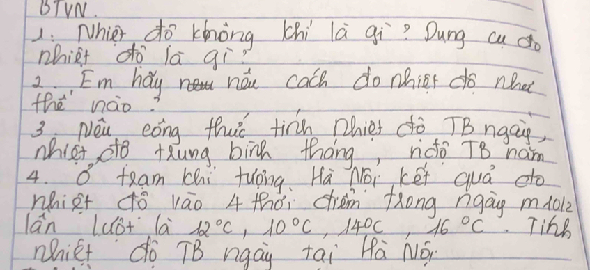 BTVN. 
1: Nhier do khòng chi là gqì? Dung cu 
phiRt do la qì? 
2. Em hay now cach do nhicr do what 
the nào? 
3 Nei cong thut tirh phiet do TBngaig, 
mhict dto tung bing thang, ndo T8 ham 
4. O team chi tuong,Hà Noi kéi quá do 
nhiet ¢ó váo 4 thài chem fong ngag mlol2 
lān Lust la 12°C, 10°C, 14°C, 16°C Tinh 
Mict do TB ngay tai Hà Nó,