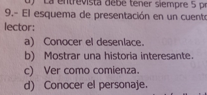 d) '' La entrevista debe tener siempre 5 pr
9.- El esquema de presentación en un cuento
lector:
a) Conocer el desenlace.
b) Mostrar una historia interesante.
c) Ver como comienza.
d) Conocer el personaje.