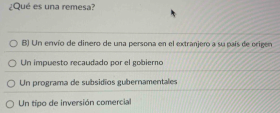 ¿Qué es una remesa?
B) Un envío de dinero de una persona en el extranjero a su país de origen
Un impuesto recaudado por el gobierno
Un programa de subsidios gubernamentales
Un tipo de inversión comercial