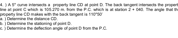 ) A 5° curve intersects a property line CD at point D. The back tangent intersects the propert 
line at point C which is 105.270 m. from the P.C. which is at station 2+040. The angle that th 
property line CD makes with the back tangent is 110°50'
a. ) Determine the distance CD. 
b. ) Determine the stationing of point D. 
c. ) Determine the deflection angle of point D from the P.C.