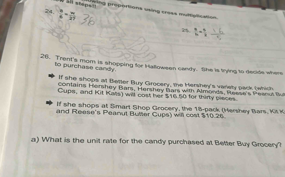 all steps!! owing proportions using cross multiplication. 
24.  8/6 = w/27 
25.  8/h = 5/2 
26. Trent's mom is shopping for Halloween candy. She is trying to decide where to purchase candy. 
If she shops at Better Buy Grocery, the Hershey's variety pack (which 
contains Hershey Bars, Hershey Bars with Almonds, Reese's Peanut Bu 
Cups, and Kit Kats) will cost her $16.50 for thirty pieces. 
If she shops at Smart Shop Grocery, the 18 -pack (Hershey Bars, Kit K 
and Reese's Peanut Butter Cups) will cost $10.26. 
a) What is the unit rate for the candy purchased at Better Buy Grocery?