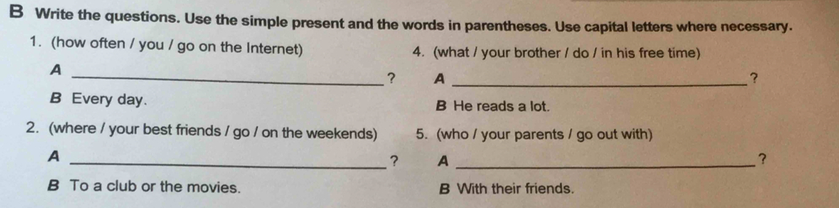 Write the questions. Use the simple present and the words in parentheses. Use capital letters where necessary.
1. (how often / you / go on the Internet) 4. (what / your brother / do / in his free time)
A
_? A_
?
B Every day. B He reads a lot.
2.(where / your best friends / go / on the weekends) 5. (who / your parents / go out with)
_A
? A_
B To a club or the movies. B With their friends.