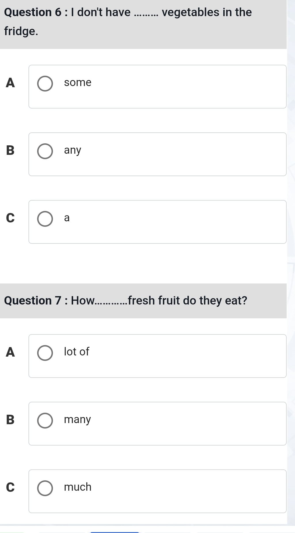 don't have_ vegetables in the
fridge.
A some
B any
C
a
Question 7 : How._ fresh fruit do they eat?
A lot of
B
many
C much