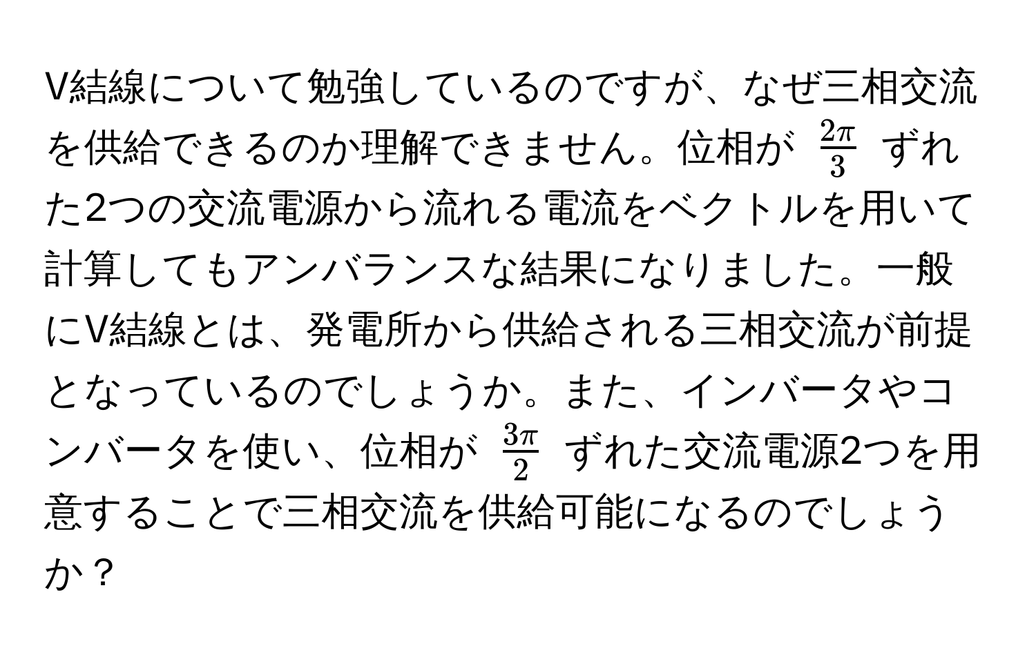 V結線について勉強しているのですが、なぜ三相交流を供給できるのか理解できません。位相が $ 2π/3 $ ずれた2つの交流電源から流れる電流をベクトルを用いて計算してもアンバランスな結果になりました。一般にV結線とは、発電所から供給される三相交流が前提となっているのでしょうか。また、インバータやコンバータを使い、位相が $ 3π/2 $ ずれた交流電源2つを用意することで三相交流を供給可能になるのでしょうか？