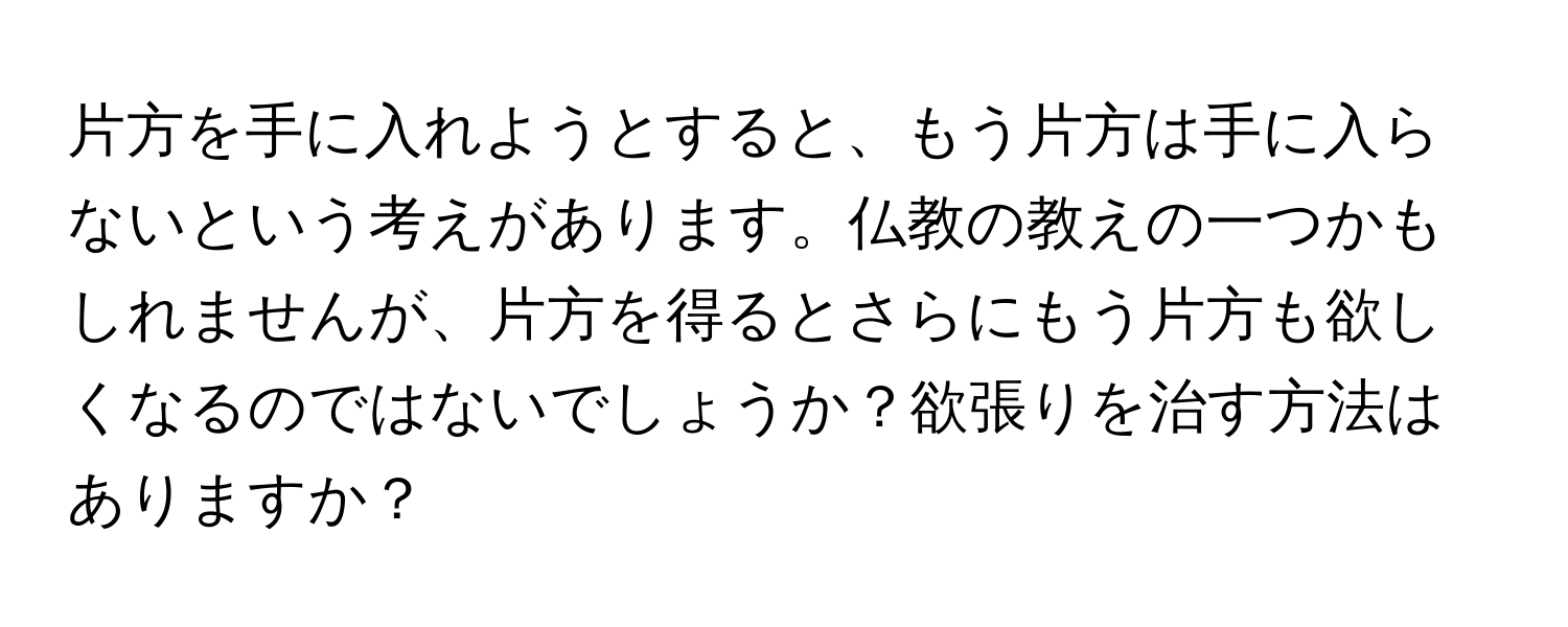 片方を手に入れようとすると、もう片方は手に入らないという考えがあります。仏教の教えの一つかもしれませんが、片方を得るとさらにもう片方も欲しくなるのではないでしょうか？欲張りを治す方法はありますか？