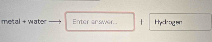 metal + water Enter answer... + Hydrogen
