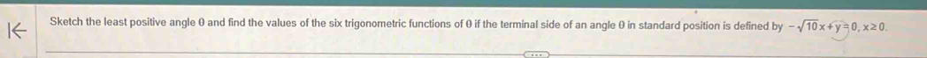 Sketch the least positive angle 0 and find the values of the six trigonometric functions of θ if the terminal side of an angle θ in standard position is defined by-sqrt(10)x+y=0, x≥ 0.