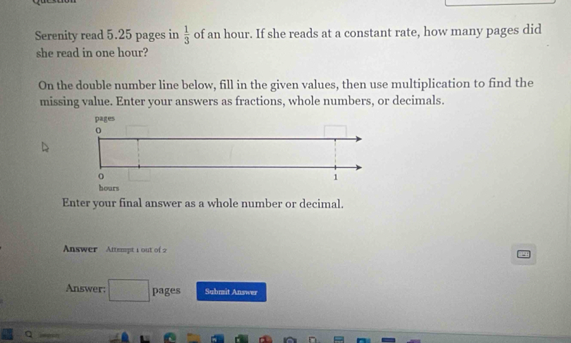 Serenity read 5.25 pages in  1/3  of an hour. If she reads at a constant rate, how many pages did 
she read in one hour? 
On the double number line below, fill in the given values, then use multiplication to find the 
missing value. Enter your answers as fractions, whole numbers, or decimals. 
Enter your final answer as a whole number or decimal. 
Answer Attempt 1 out of 2 
Answer: pages Submit Answer