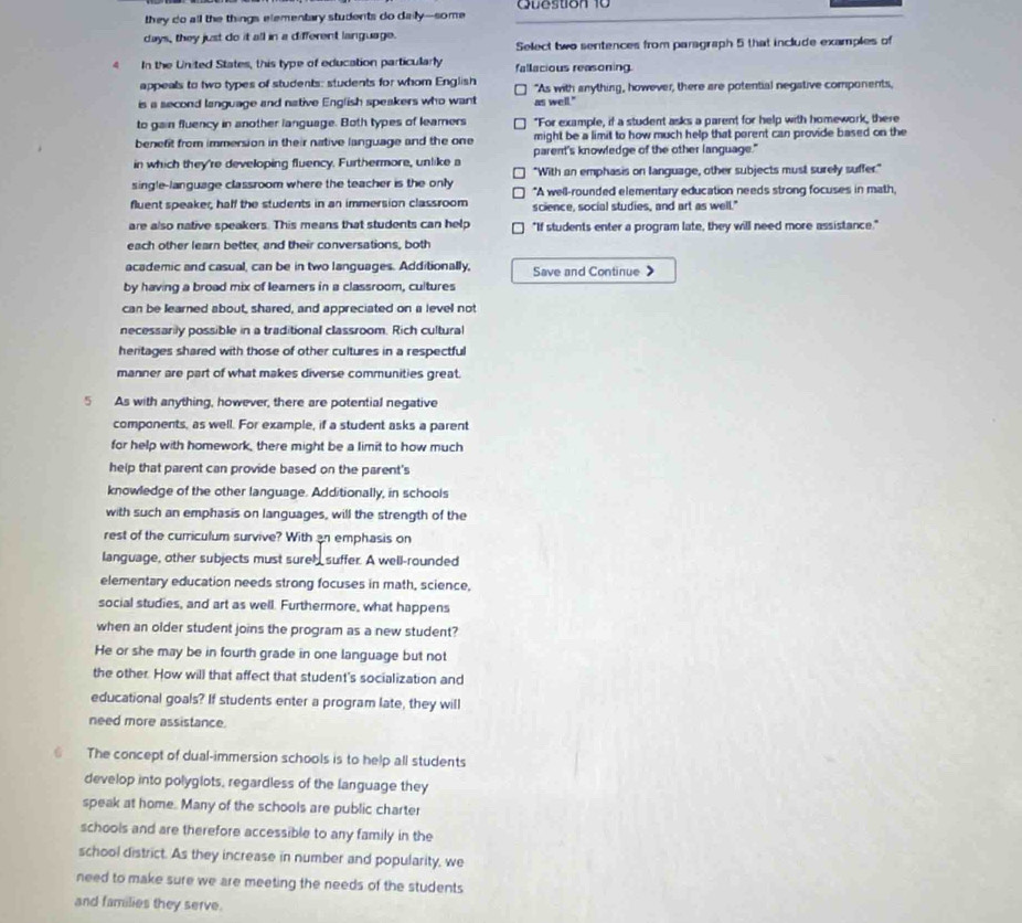 they do all the things elementary students do daily--some Question 10
days, they just do it all in a different language.
Select two sentences from paragraph 5 that include examples of
4 In the United States, this type of education particularly fallacious reasoning
appeals to two types of students: students for whom English "As with anything, however, there are potential negative components,
is a second language and native English speakers who want as well."
to gain fluency in another language. Both types of leamers "For example, if a student asks a parent for help with homework, there
benefit from immersion in their native language and the one might be a limit to how much help that parent can provide based on the
parent's knowledge of the other language."
in which they're developing fluency. Furthermore, unlike a "With an emphasis on language, other subjects must surelly suffer."
single-language classroom where the teacher is the only *A well-rounded elementary education needs strong focuses in math,
fluent speaker, haff the students in an immersion classroom science, social studies, and art as well."
are also native speakers. This means that students can help "If students enter a program late, they will need more assistance."
each other learn better, and their conversations, both
academic and casual, can be in two languages. Additionally, Save and Continue 》
by having a broad mix of leamers in a classroom, cultures
can be learned about, shared, and appreciated on a level not
necessarily possible in a traditional classroom. Rich cultural
heritages shared with those of other cultures in a respectful
manner are part of what makes diverse communities great.
5 As with anything, however, there are potential negative
components, as well. For example, if a student asks a parent
for help with homework, there might be a limit to how much
help that parent can provide based on the parent's
knowledge of the other language. Additionally, in schools
with such an emphasis on languages, will the strength of the
rest of the curriculum survive? With an emphasis on
language, other subjects must sureh suffer. A well-rounded
elementary education needs strong focuses in math, science,
social studies, and art as well. Furthermore, what happens
when an older student joins the program as a new student?
He or she may be in fourth grade in one language but not
the other. How will that affect that student's socialization and
educational goals? If students enter a program late, they will
need more assistance.
6 The concept of dual-immersion schools is to help all students
develop into polyglots, regardless of the language they
speak at home. Many of the schools are public charter
schools and are therefore accessible to any family in the
school district. As they increase in number and popularity, we
need to make sure we are meeting the needs of the students
and families they serve.