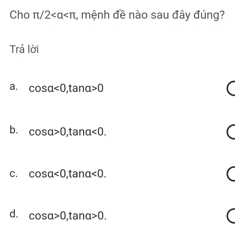 Cho π /2 , mệnh đề nào sau đây đúng?
Trả lời
a. cos alpha <0</tex>, tan alpha >0
b. cos alpha >0 ,ta na<0</tex>.
C. cos alpha <0</tex> ,ta na <0</tex>.
d. cos alpha >0 , tanα >0.