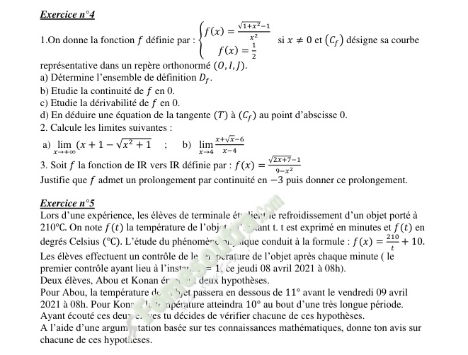 Exercice _ n° 4
(-y-()=()^2
1.On donne la fonction f définie par : beginarrayl f(x)= (sqrt(1+x^2)-1)/x^2  f(x)= 1/2 endarray. s x!= 0 et (C_f) désigne sa courbe
représentative dans un repère orthonormé (0,1,J).
a) Détermine l'ensemble de définition D_f.
b) Etudie la continuité de 1 en ()
c) Étudie la dérivabilité de fen0.
d) En déduire une équation de la tangente (7) à (C_f) au point d’abscisse 0.
2. Calcule les limites suivantes :
a) limlimits _xto +∈fty (x+1-sqrt(x^2+1); b) limlimits _xto 4 (x+sqrt(x)-6)/x-4 
3. Soit f la fonction de IR vers IR définie par : f(x)= (sqrt(2x+7)-1)/9-x^2 
Justifie que f admet un prolongement par continuité en −3 puis donner ce prolongement.
Exercice _ n°5
Lors d'une expérience, les élèves de terminale étrient le refroidissement d'un objet porté à
210°C. On note f(t) la température de l'obj  tant t. t est exprimé en minutes et f(t) en
degrés Celsius (^circ C) 9. L'étude du phénomère ou sique conduit à la formule : f(x)= 210/t +10.
Les élèves effectuent un contrôle de le en perature de l'objet après chaque minute ( le
premier contrôle ayant lieu à l'ir st^(wedge) =1 , ce jeudi 08 avril 2021 à 08h).
Deux élèves, Abou et Konan éruu t deux hypothèses.
Pour Abou, la température de  bjet passera en dessous de 11° avant le vendredi 09 avril
2021 à 08h. Pour Kona la température atteindra 10° au bout d'une très longue période.
Avant écouté ces deuv et ves tu décides de vérifier chacune de ces hypothèses.
A l'aide d'une argum atation basée sur tes connaissances mathématiques, donne ton avis sur
chacune de ces hypotheses.