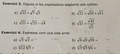 Exercici 3. Digues si les expressions següents són certes: 
a) sqrt(21)=sqrt(7)sqrt(3) sqrt(21)=sqrt(10)+sqrt(11)
b) 
c) sqrt(21)=sqrt(25)-sqrt(4) d) sqrt(21)= sqrt(42)/sqrt(2) 
Exercici 4. Expressa com una sola arrel: 
a) sqrt(5)· sqrt(2)= b) sqrt(6)· sqrt(3)· sqrt(10)=
c) sqrt[4](12)· sqrt[4](5)= d) sqrt[4](5)· sqrt[4](3)· sqrt[4](6)=