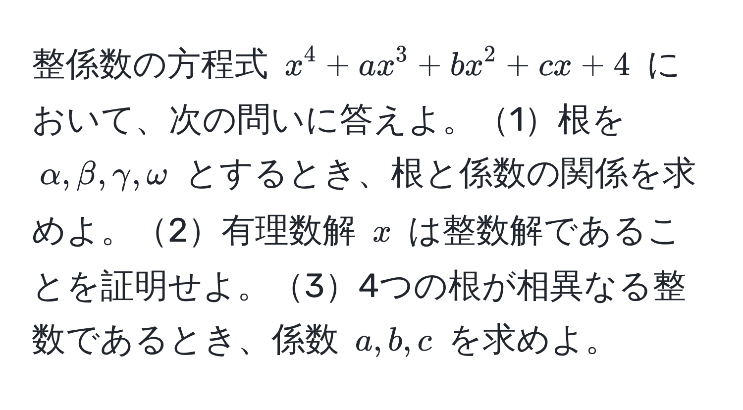 整係数の方程式 $x^4 + ax^3 + bx^2 + cx + 4$ において、次の問いに答えよ。1根を $alpha, beta, gamma, omega$ とするとき、根と係数の関係を求めよ。2有理数解 $x$ は整数解であることを証明せよ。34つの根が相異なる整数であるとき、係数 $a, b, c$ を求めよ。