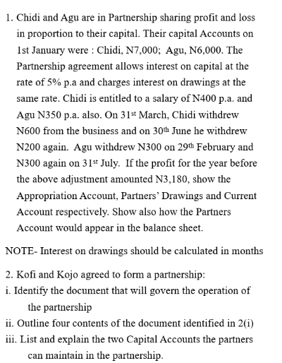 Chidi and Agu are in Partnership sharing profit and loss 
in proportion to their capital. Their capital Accounts on 
1st January were : Chidi, N7,000; Agu, N6,000. The 
Partnership agreement allows interest on capital at the 
rate of 5% p.a and charges interest on drawings at the 
same rate. Chidi is entitled to a salary of N400 p.a. and 
Agu N350 p.a. also. On 31^(st) March, Chidi withdrew
N600 from the business and on 30^(th) June he withdrew
N200 again. Agu withdrew N300 on 29^(th) February and
N300 again on 31^(st) July. If the profit for the year before 
the above adjustment amounted N3,180, show the 
Appropriation Account, Partners’ Drawings and Current 
Account respectively. Show also how the Partners 
Account would appear in the balance sheet. 
NOTE- Interest on drawings should be calculated in months 
2. Kofi and Kojo agreed to form a partnership: 
i. Identify the document that will govern the operation of 
the partnership 
ii. Outline four contents of the document identified in 2(i 
iii. List and explain the two Capital Accounts the partners 
can maintain in the partnership.