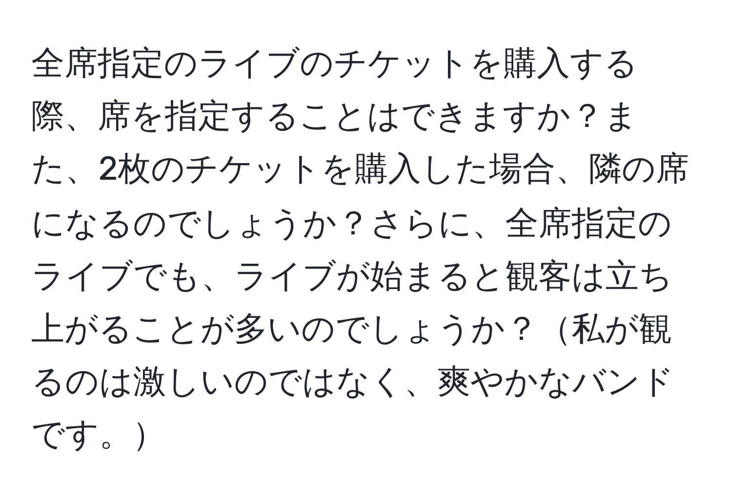 全席指定のライブのチケットを購入する際、席を指定することはできますか？また、2枚のチケットを購入した場合、隣の席になるのでしょうか？さらに、全席指定のライブでも、ライブが始まると観客は立ち上がることが多いのでしょうか？私が観るのは激しいのではなく、爽やかなバンドです。