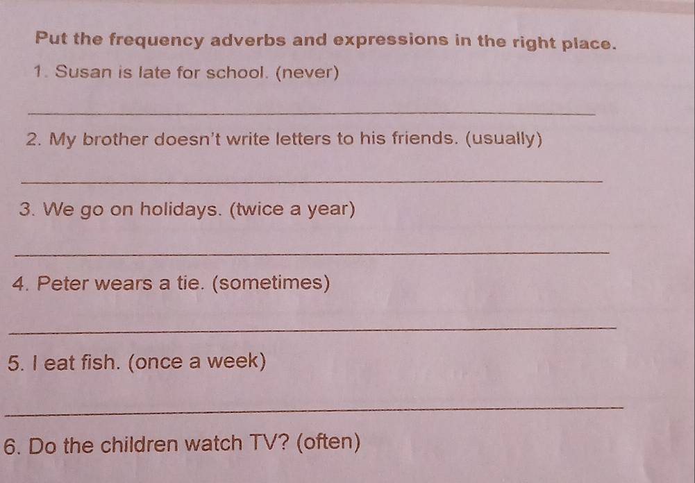 Put the frequency adverbs and expressions in the right place. 
1. Susan is late for school. (never) 
_ 
2. My brother doesn't write letters to his friends. (usually) 
_ 
3. We go on holidays. (twice a year) 
_ 
4. Peter wears a tie. (sometimes) 
_ 
5. I eat fish. (once a week) 
_ 
6. Do the children watch TV? (often)