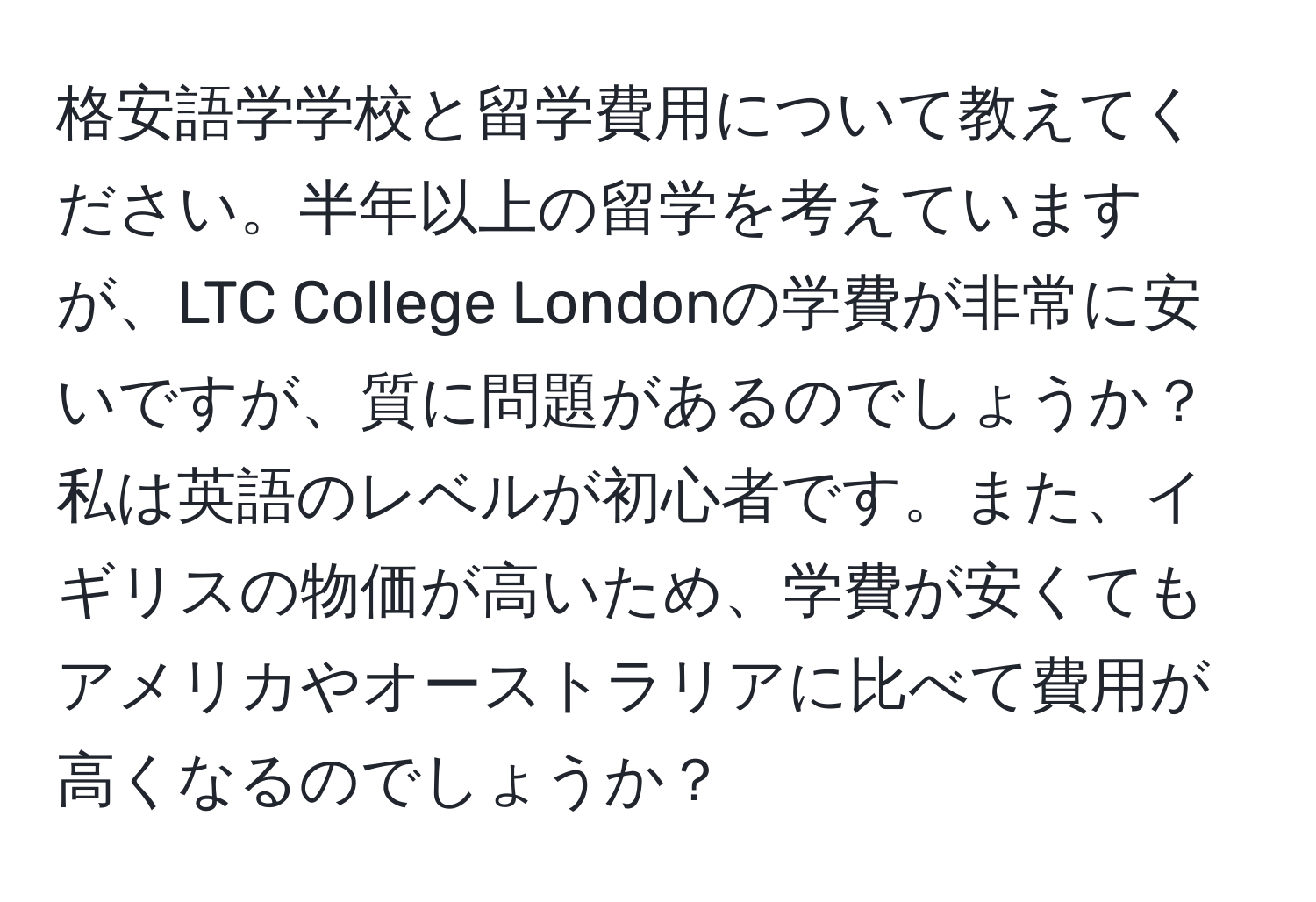 格安語学学校と留学費用について教えてください。半年以上の留学を考えていますが、LTC College Londonの学費が非常に安いですが、質に問題があるのでしょうか？私は英語のレベルが初心者です。また、イギリスの物価が高いため、学費が安くてもアメリカやオーストラリアに比べて費用が高くなるのでしょうか？