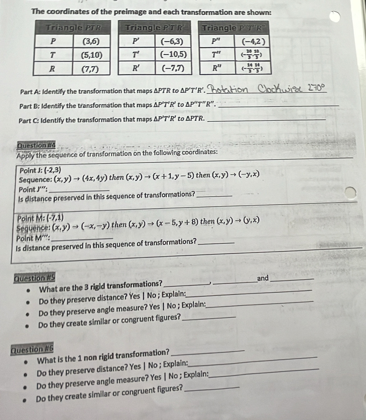 The coordinates of the preimage and each transformation are shown:
Part A: Identify the transformation that maps ΔPTR to △ P'T'R'. _
Part B: Identify the transformation that maps △ P'T'R' to △ P''T''R''. _
Part C: Identify the transformation that maps △ P'T'R' to △ PTR. _
Question #4
_
_
Apply the sequence of transformation on the following coordinates:
Point J: (-2,3)
Sequence: (x,y)to (4x,4y) then (x,y)to (x+1,y-5) then (x,y)to (-y,x)
Point J''':_
_
Is distance preserved in this sequence of transformations?_
Point M: (-7,1)
Sequence: (x,y)to (-x,-y) then (x,y)to (x-5,y+8) then (x,y)to (y,x)
Point M''': _
Is distance preserved in this sequence of transformations?_
_
__
Question #5 _and_
What are the 3 rigid transformations?__

Do they preserve distance? Yes | No ; Explain:_
Do they preserve angle measure? Yes | No ; Explain:
Do they create similar or congruent figures?_
Question #6
What is the 1 non rigid transformation?_
_
Do they preserve distance? Yes | No ; Explain:_
Do they preserve angle measure? Yes | No ; Explain:
Do they create similar or congruent figures?_
