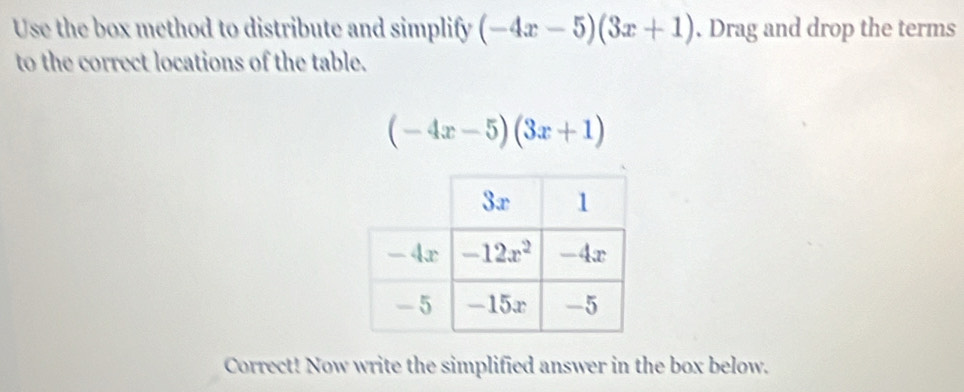 Use the box method to distribute and simplify (-4x-5)(3x+1). Drag and drop the terms
to the correct locations of the table.
(-4x-5)(3x+1)
Correct! Now write the simplified answer in the box below.