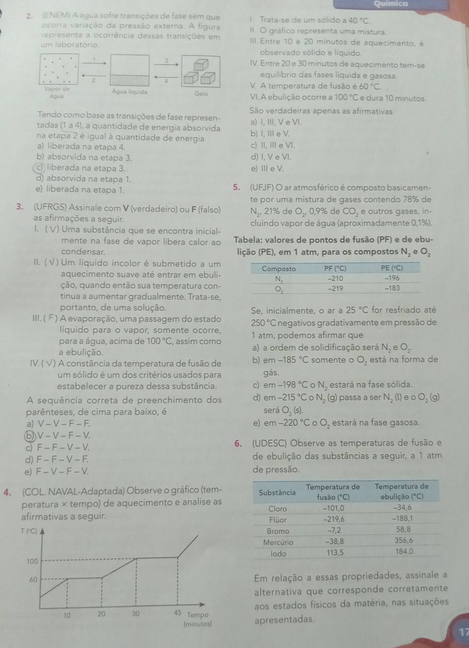 Química
2. (ENEM) A água sofre transições de fase sem que 1. Trata-se de um sólido a 40°C.
ocorra variação da pressão externa. A figura II. O gráfico representa uma mistura.
representa a ocorrência dessas transições em III. Entre 10 e 20 minutos de aquecimento, é
um laboratório observado sólido e liquído.
3
 IV. Entre 20 e 30 minutos de aquecimento tem-se
equilibrio das fases líquida e gasosa.
2
V. A temperatura de fusão é 60°C.
Vapor de Água líquida Gelo VI.A ebulição ocorre a 100°C e dura 10 minutos
água
São verdadeiras apenas as afirmativas
Tendo como base as transições de fase represen-
tadas (1 a 4), a quantidade de energia absorvida a) I, III, V e VI.
na etapa 2 é igual à quantidade de energia b) I, II e V.
a) liberada na etapa 4. c) II, II e VI.
b) absorvida na etapa 3. d) I, V e VI.
(c) liberada na etapa 3. e)Ⅲe V.
d) absorvida na etapa 1.
e) liberada na etapa 1. 5. (UFJF) O ar atmosférico é composto basicamen-
te por uma mistura de gases contendo 78% de
3. (UFRGS) Assinale com V (verdadeiro) ou F (falso) N_2,21% de O_2,0,9% de CO_2 e outros gases, in-
as afirmações a seguir. cluindo vapor de água (aproximadamente 0,1%).
I. ( V) Uma substância que se encontra inicial-
mente na fase de vapor libera calor ao Tabela: valores de pontos de fusão (PF) e de ebu-
condensar. lição (PE), em 1 atm, para os compostos N_2eO_2
II. ( √ ) Um líquido incolor é submetido a um
aquecimento suave até entrar em ebuli-
ção, quando então sua temperatura con-
tinua a aumentar gradualmente. Trata-se,
portanto, de uma solução. Se, inicialmente, o ar a 25°C for resfriado até
III. ( F ) A evaporação, uma passagem do estado 250°C negativos gradativamente em pressão de
líquido para o vapor, somente ocorre,
para a água, acima de 100°C , assim como 1 atm, podemos afirmar que
a ebulição.
a) a ordem de solidificação será N_2eO_2.
IV. ( √) A constância da temperatura de fusão de b) em-185°C somente o O_2 está na forma de
um sólido é um dos critérios usados para gás.
estabelecer a pureza dessa substância. c) em -198°C N_2 ,estará na fase sólida.
A sequência correta de preenchimento dos d) em -215°C N_2 (g) passa a ser N_2(l) e o O_2(g)
será
parênteses, de cima para baixo, é O_2(s
a) V-V-F-F. e) em -220°C 。 O_2 estará na fase gasosa.
⑤ V-V-F-1 I
c) F_  F-V-V 6. (UDESC) Observe as temperaturas de fusão e
d) F- F-V - F. de ebulição das substâncias a seguir, a 1 atm
e) F - V-F- -V de pressão.
4. (COL. NAVAL-Adaptada) Observe o gráfico (tem-
peratura × tempo) de aquecimento e analise as
afirmativas a seguir. 
T ("C) 
100
60
Em relação a essas propriedades, assinale a
alternativa que corresponde corretamente
aos estados físicos da matéria, nas situações
10 20 30 45 Tempo apresentadas.
(minutos)
17