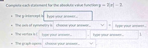 Complete each statement for the absolute value function y=2|x|-2. 
The y-intercept is type your answer... 
The axis of symmetry is choose your answer._ V|= type your answer... 
,, , 
The vertex is ( type your answer... type your answer... ). 
The graph opens choose your answer...