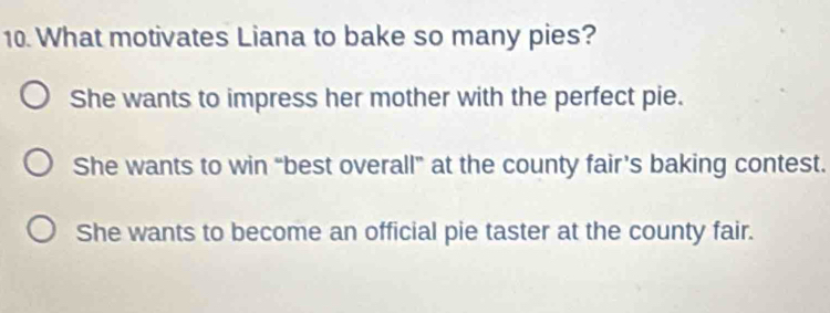 What motivates Liana to bake so many pies?
She wants to impress her mother with the perfect pie.
She wants to win “best overall” at the county fair’s baking contest.
She wants to become an official pie taster at the county fair.