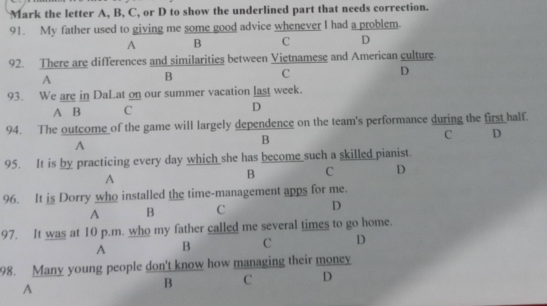 Mark the letter A, B, C, or D to show the underlined part that needs correction.
91. My father used to giving me some good advice whenever I had a problem.
A
B
C
D
92. There are differences and similarities between Vietnamese and American culture.
A
B
C
D
93. We are in DaLat on our summer vacation last week.
A B C D
94. The outcome of the game will largely dependence on the team's performance during the first half.
C
A
B
D
95. It is by practicing every day which she has become such a skilled pianist.
C
D
A
B
96. It is Dorry who installed the time-management apps for me.
D
A
B
C
97. It was at 10 p.m. who my father called me several times to go home.
D
A
B
C
98. Many young people don't know how managing their money
D
A
B
C