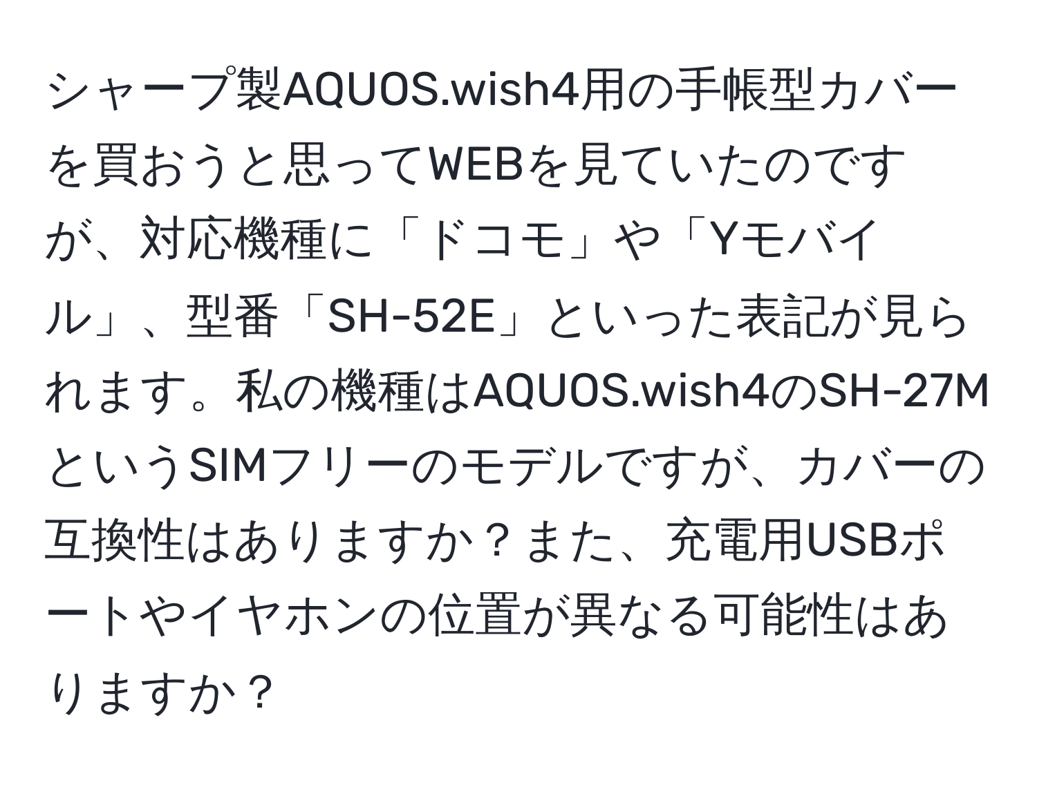 シャープ製AQUOS.wish4用の手帳型カバーを買おうと思ってWEBを見ていたのですが、対応機種に「ドコモ」や「Yモバイル」、型番「SH-52E」といった表記が見られます。私の機種はAQUOS.wish4のSH-27MというSIMフリーのモデルですが、カバーの互換性はありますか？また、充電用USBポートやイヤホンの位置が異なる可能性はありますか？