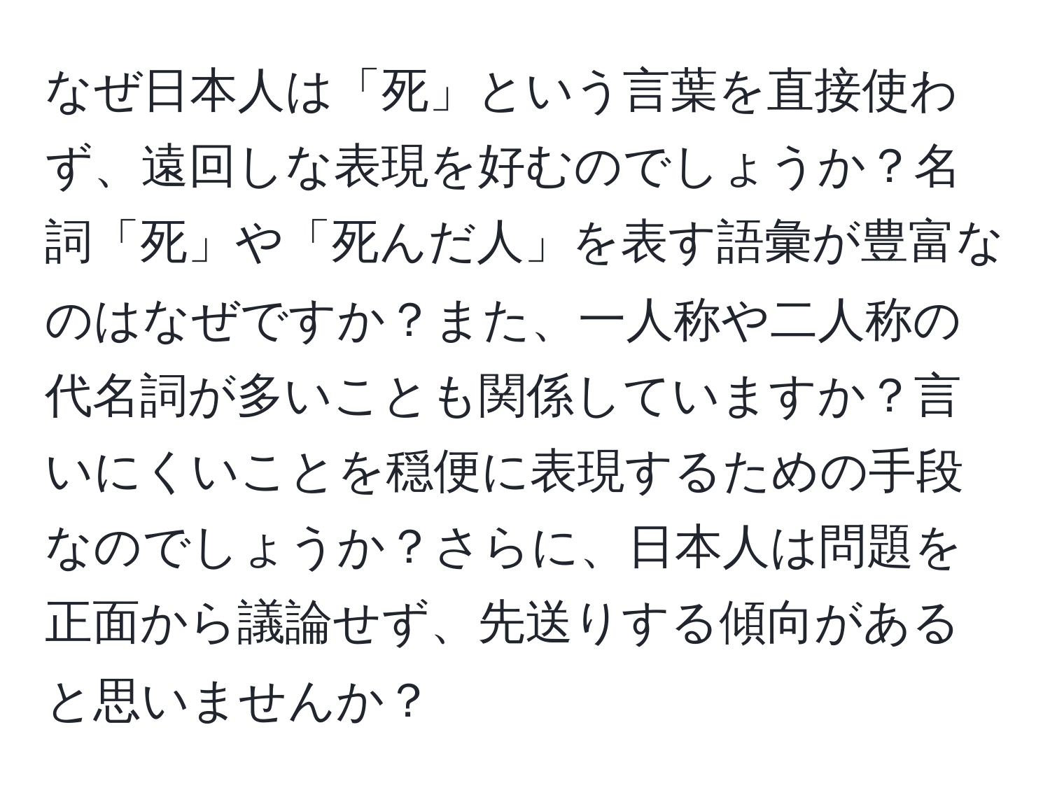 なぜ日本人は「死」という言葉を直接使わず、遠回しな表現を好むのでしょうか？名詞「死」や「死んだ人」を表す語彙が豊富なのはなぜですか？また、一人称や二人称の代名詞が多いことも関係していますか？言いにくいことを穏便に表現するための手段なのでしょうか？さらに、日本人は問題を正面から議論せず、先送りする傾向があると思いませんか？