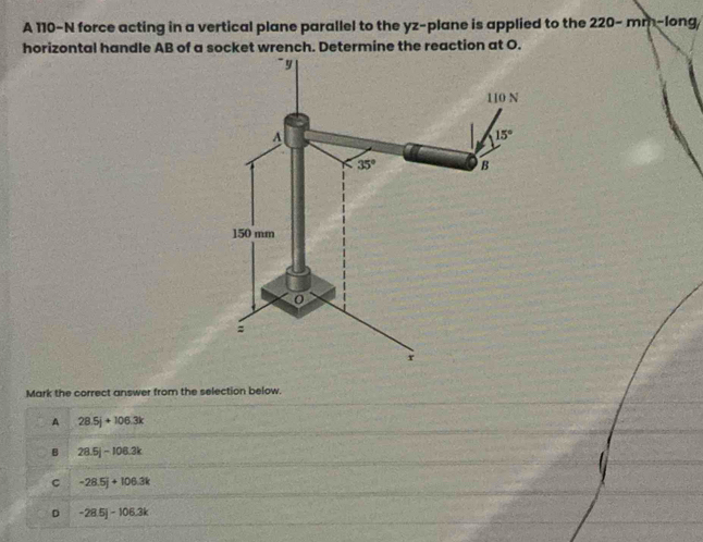 A 110-N force acting in a vertical plane parallel to the yz-plane is applied to the 220-mn- long
horizontal handle AB of a socket wrench. Determine the reaction at O.
Mark the correct answer from the selection below.
A 28.5j+106.3k
B 28.5j-108.3k
C -28.5j+106.3k
D -28.5j-106.3k