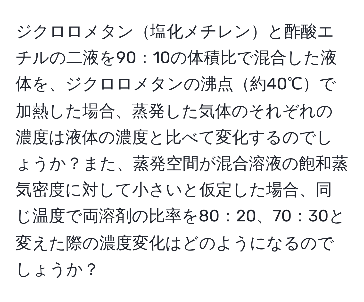 ジクロロメタン塩化メチレンと酢酸エチルの二液を90：10の体積比で混合した液体を、ジクロロメタンの沸点約40℃で加熱した場合、蒸発した気体のそれぞれの濃度は液体の濃度と比べて変化するのでしょうか？また、蒸発空間が混合溶液の飽和蒸気密度に対して小さいと仮定した場合、同じ温度で両溶剤の比率を80：20、70：30と変えた際の濃度変化はどのようになるのでしょうか？