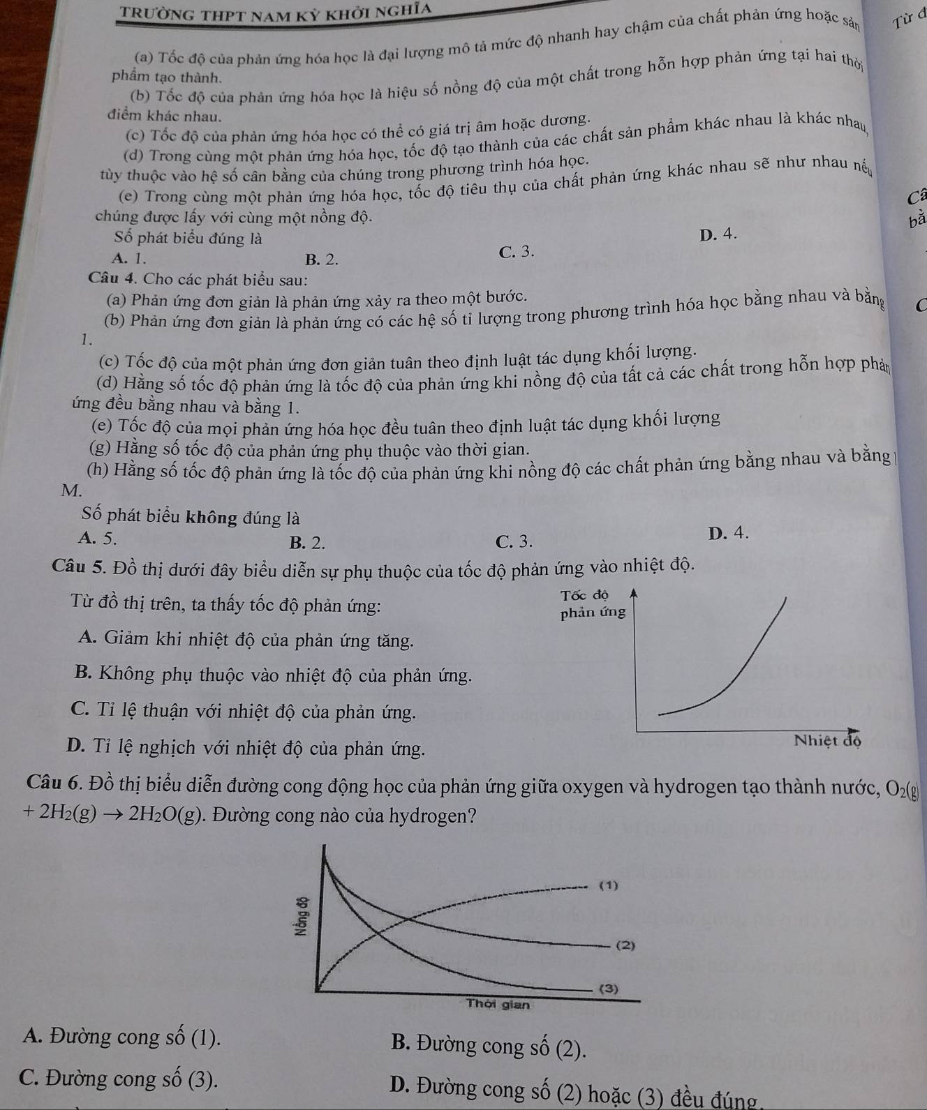 trường thpt nam kỳ khởi nghĩa
(a) Tốc độ của phản ứng hóa học là đại lượng mô tả mức độ nhanh hay chậm của chất phản ứng hoặc sản Từ đ
phầm tạo thành.
(b) Tốc độ của phản ứng hóa học là hiệu số nồng độ của một chất trong hỗn hợp phản ứng tại hai thời
điểm khác nhau.
(c) Tốc độ của phản ứng hóa học có thể có giá trị âm hoặc dương.
(d) Trong cùng một phản ứng hóa học, tốc độ tạo thành của các chất sản phẩm khác nhau là khác nha
tùy thuộc vào hệ số cân bằng của chúng trong phương trình hóa học.
(e) Trong cùng một phản ứng hóa học, tốc độ tiêu thụ của chất phản ứng khác nhau sẽ như nhau nế
Câ
chúng được lấy với cùng một nồng độ. bà
Số phát biểu đúng là
D. 4.
A. 1. B. 2. C. 3.
Câu 4. Cho các phát biểu sau:
(a) Phản ứng đơn giản là phản ứng xảy ra theo một bước.
(b) Phản ứng đơn giản là phản ứng có các hệ số tỉ lượng trong phương trình hóa học bằng nhau và bằng C
1.
(c) Tốc độ của một phản ứng đơn giản tuân theo định luật tác dụng khối lượng.
(d) Hằng số tốc độ phản ứng là tốc độ của phản ứng khi nồng độ của tất cả các chất trong hỗn hợp phảp
ứng đều bằng nhau và bằng 1.
(e) Tốc độ của mọi phản ứng hóa học đều tuân theo định luật tác dụng khối lượng
(g) Hằng số tốc độ của phản ứng phụ thuộc vào thời gian.
(h) Hằng số tốc độ phản ứng là tốc độ của phản ứng khi nồng độ các chất phản ứng bằng nhau và bằng 
M.
Số phát biểu không đúng là
A. 5. B. 2. C. 3. D. 4.
Câu 5. Đồ thị dưới đây biểu diễn sự phụ thuộc của tốc độ phản ào nhiệt độ.
Từ đồ thị trên, ta thấy tốc độ phản ứng:
A. Giảm khi nhiệt độ của phản ứng tăng.
B. Không phụ thuộc vào nhiệt độ của phản ứng.
C. Tỉ lệ thuận với nhiệt độ của phản ứng.
D. Tỉ lệ nghịch với nhiệt độ của phản ứng.
Câu 6. Đồ thị biểu diễn đường cong động học của phản ứng giữa oxygen và hydrogen tạo thành nước, O_2(g)
+2H_2(g)to 2H_2O(g) 0. Đường cong nào của hydrogen?
(1)
(2)
(3)
Thời gian
A. Đường cong số (1). B. Đường cong số (2).
C. Đường cong số (3). D. Đường cong số (2) hoặc (3) đều đúng