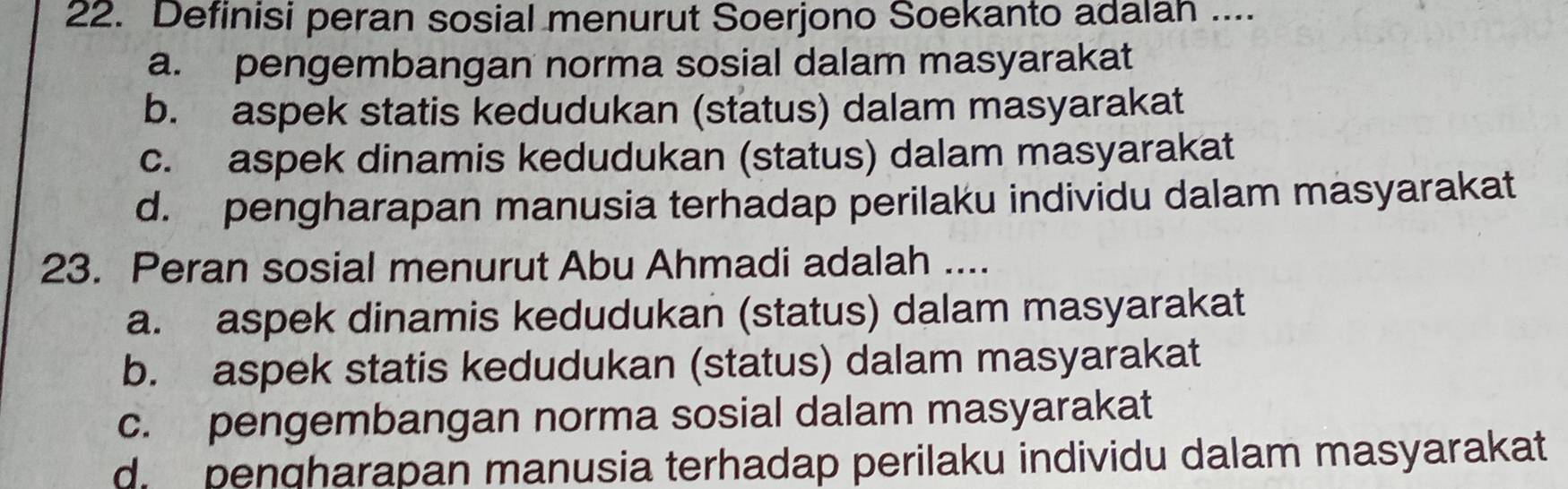 Definisi peran sosial menurut Soerjono Soekanto adalah ....
a. pengembangan norma sosial dalam masyarakat
b. aspek statis kedudukan (status) dalam masyarakat
c. aspek dinamis kedudukan (status) dalam masyarakat
d. pengharapan manusia terhadap perilaku individu dalam masyarakat
23. Peran sosial menurut Abu Ahmadi adalah ....
a. aspek dinamis kedudukan (status) dalam masyarakat
b. aspek statis kedudukan (status) dalam masyarakat
c. pengembangan norma sosial dalam masyarakat
d penqharapan manusia terhadap perilaku individu dalam masyarakat