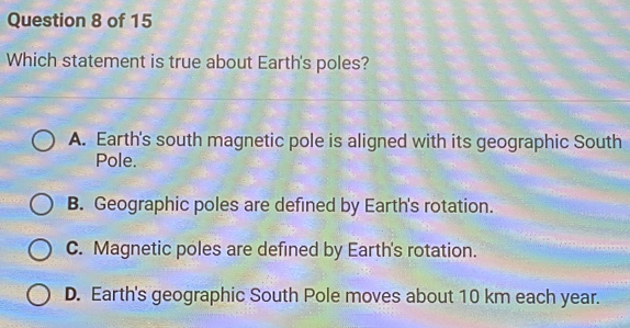 Which statement is true about Earth's poles?
A. Earth's south magnetic pole is aligned with its geographic South
Pole.
B. Geographic poles are defined by Earth's rotation.
C. Magnetic poles are defined by Earth's rotation.
D. Earth's geographic South Pole moves about 10 km each year.