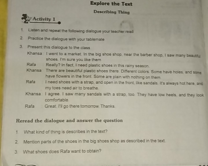 Explore the Text 
Describing Thing 
Activity 1 
1. Listen and repeat the following dialogue your teacher read 
2. Practice the dialogue with your tablemate 
3. Present this dialogue to the class 
Khansa I went to a market. In the big shoe shop, near the barber shop, I saw many beautf 
shoes. I'm sure you like them 
Rafa Really? In fact, I need plastic shoes in this rainy season. 
Khansa There are beautiful plastic shoes there. Different colors. Some have holes, and some 
have flowers in the front. Some are plain with nothing on them 
Rafa I need shoes with a strap, and open in the front, like sandals. It's always hot here, and 
my toes need air to breathe 
Khansa I agree. I saw many sandals with a strap, too. They have low heels, and they look 
comfortable 
Rafa Great. I'll go there tomorrow. Thanks. 
Reread the dialogue and answer the question 
1 What kind of thing is describes in the text? 
2. Mention parts of the shoes in the big shoes shop as described in the text. 
3 What shoes does Rafa want to obtain?