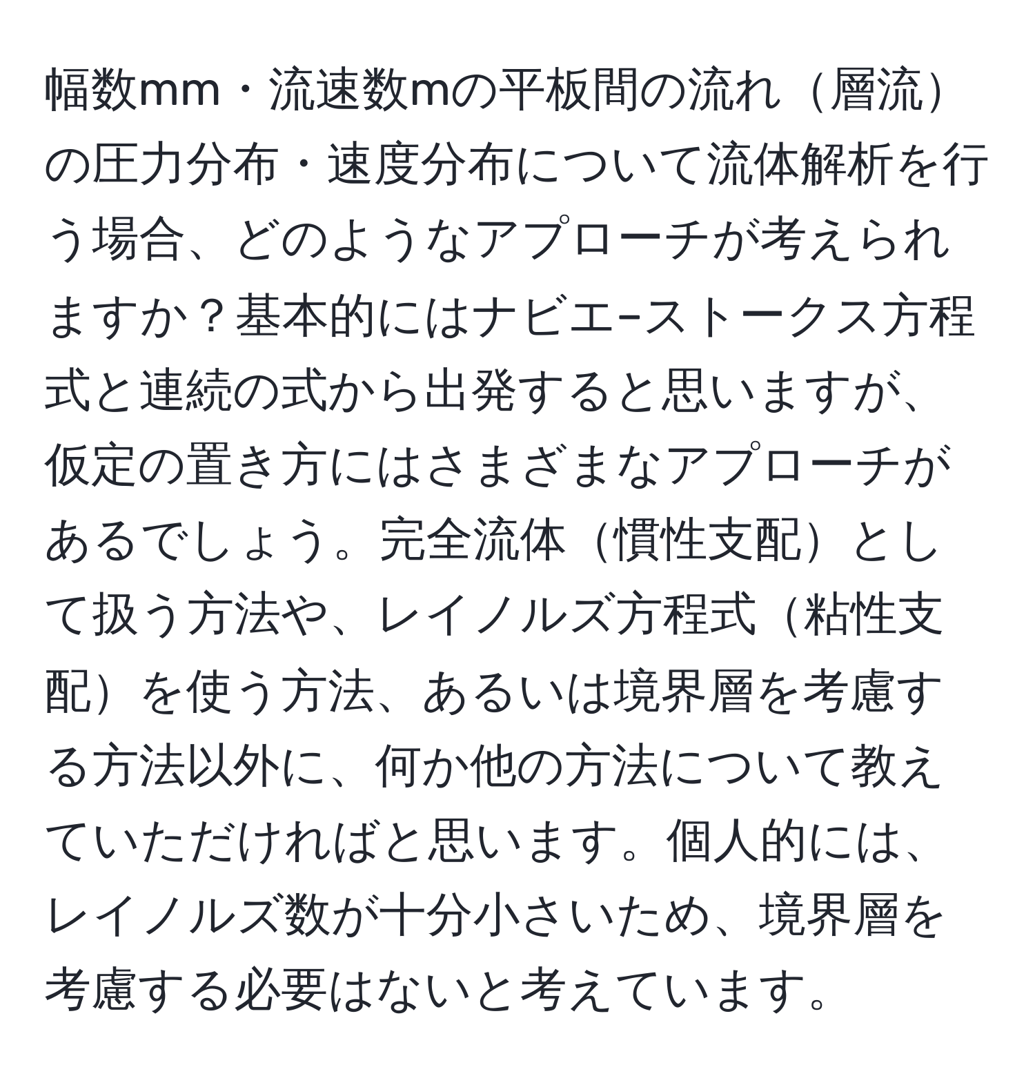 幅数mm・流速数mの平板間の流れ層流の圧力分布・速度分布について流体解析を行う場合、どのようなアプローチが考えられますか？基本的にはナビエ–ストークス方程式と連続の式から出発すると思いますが、仮定の置き方にはさまざまなアプローチがあるでしょう。完全流体慣性支配として扱う方法や、レイノルズ方程式粘性支配を使う方法、あるいは境界層を考慮する方法以外に、何か他の方法について教えていただければと思います。個人的には、レイノルズ数が十分小さいため、境界層を考慮する必要はないと考えています。