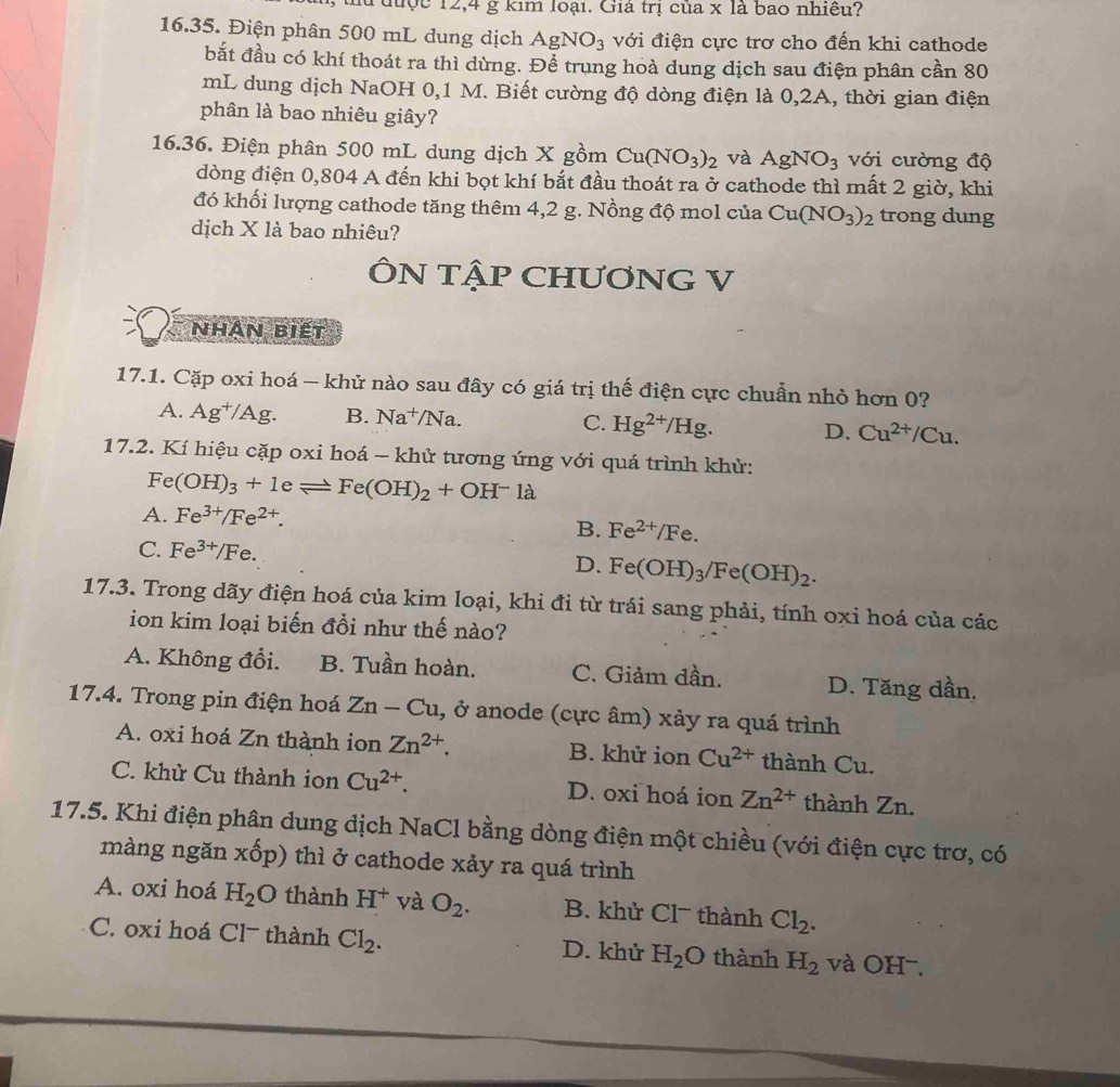 lu được 12,4 g kim loại. Giá trị của x là bao nhiều?
16.35. Điện phân 500 mL dung dịch AgNO_3 với điện cực trơ cho đến khi cathode
bắt đầu có khí thoát ra thì dùng. Để trung hoà dung dịch sau điện phân cần 80
mL dung dịch NaOH 0,1 M. Biết cường độ dòng điện là 0,2A, thời gian điện
phân là bao nhiêu giây?
16.36. Điện phân 500 mL dung dịch X gồm Cu(NO_3)_2 và AgNO_3 với cường độ
dòng điện 0,804 A đến khi bọt khí bắt đầu thoát ra ở cathode thì mất 2 giờ, khi
đó khối lượng cathode tăng thêm 4,2 g. Nồng độ mol của Cu(NO_3)_2 trong dung
dịch X là bao nhiêu?
ÔN TậP CHƯONG V
Nhân biết
17.1. Cặp oxi hoá - khử nào sau đây có giá trị thế điện cực chuẩn nhỏ hơn 0?
A. Ag^+/Ag. B. Na^+/Na. C. Hg^(2+)/Hg. D. Cu^(2+)/Cu.
17.2. Kí hiệu cặp oxi hoá - khử tương ứng với quá trình khử:
Fe(OH)_3+1eleftharpoons Fe(OH)_2+OH^-1a
A. Fe^(3+)/Fe^(2+).
B. Fe^(2+)/Fe.
C. Fe^(3+)/Fe. D. Fe(OH)_3/Fe(OH)_2.
17.3. Trong dãy điện hoá của kim loại, khi đi từ trái sang phải, tính oxi hoá của các
ion kim loại biến đồi như thế nào?
A. Không đổi. B. Tuần hoàn. C. Giảm dần. D. Tăng dần.
17.4. Trong pin điện hoá Zn-Cu , ở anode (cực âm) xảy ra quá trình
A. oxi hoá Zn thành ion Zn^(2+). B. khử ion Cu^(2+) thành Cu.
C. khử Cu thành ion Cu^(2+). D. oxi hoá ion Zn^(2+) thành Zn.
17.5. Khi điện phân dung dịch NaCl bằng dòng điện một chiều (với điện cực trơ, có
màng ngăn xốp) thì ở cathode xảy ra quá trình
A. oxi hoá H_2O thành H^+ và O_2. B. khử Clˉ thành Cl_2.
C. oxi hoá Cl− thành Cl_2. D. khử H_2O thành H_2 và OH^-.