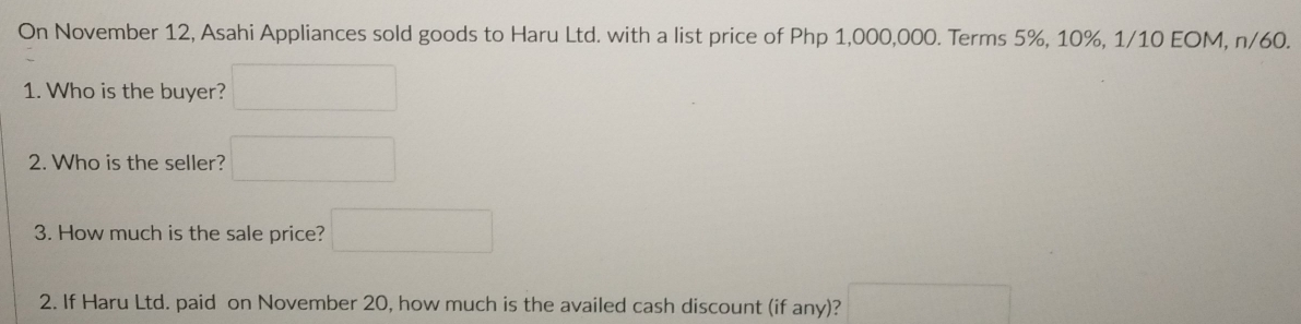 On November 12, Asahi Appliances sold goods to Haru Ltd. with a list price of Php 1,000,000. Terms 5%, 10%, 1/10 EOM, n/60. 
1. Who is the buyer? (□)^ ^circ  
2. Who is the seller? (-frac -)(-2 
3. How much is the sale price? □ 
2. If Haru Ltd. paid on November 20, how much is the availed cash discount (if any)? □