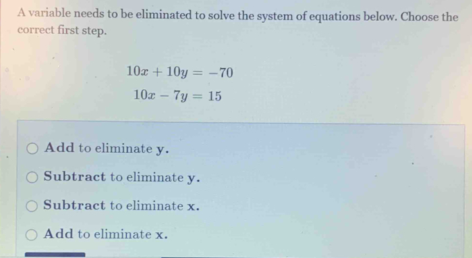 A variable needs to be eliminated to solve the system of equations below. Choose the
correct first step.
10x+10y=-70
10x-7y=15
Add to eliminate y.
Subtract to eliminate y.
Subtract to eliminate x.
Add to eliminate x.