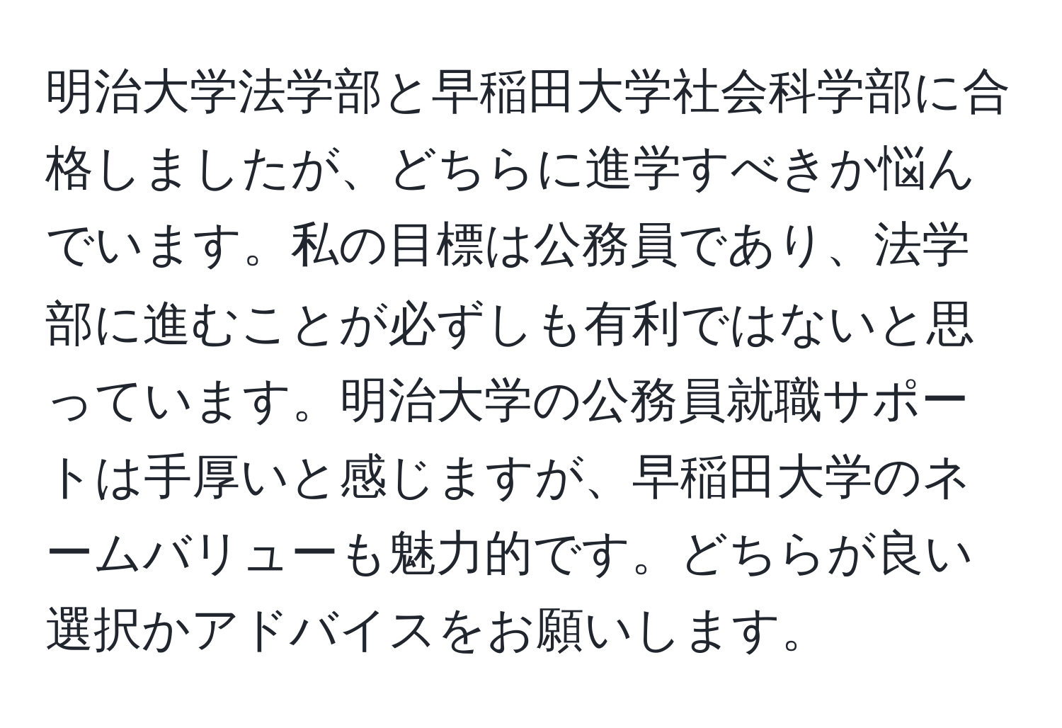 明治大学法学部と早稲田大学社会科学部に合格しましたが、どちらに進学すべきか悩んでいます。私の目標は公務員であり、法学部に進むことが必ずしも有利ではないと思っています。明治大学の公務員就職サポートは手厚いと感じますが、早稲田大学のネームバリューも魅力的です。どちらが良い選択かアドバイスをお願いします。