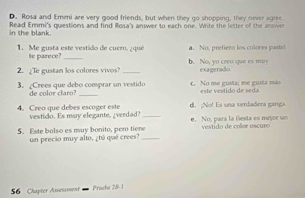 Rosa and Emmi are very good friends, but when they go shopping, they never agree.
Read Emmi's questions and find Rosa's answer to each one. Write the letter of the answer
in the blank.
1. Me gusta este vestido de cuero, ¿qué a. No, prefiero los colores pastel
te parece?_
b. No, yo creo que es muy
2. ¿Te gustan los colores vivos? _exagerado.
3. ¿Crees que debo comprar un vestido c. No me gusta; me gusta mas
de color claro? _este vestido de seda
4. Creo que debes escoger este d. ¡No! Es una verdadera ganga.
vestido. Es muy elegante, ¿verdad?_
e. No, para la fiesta es mejor un
5. Este bolso es muy bonito, pero tiene vestido de color oscuro
un precio muy alto, ¿tú qué crees?_
56 Chapter Assessment Prueba 2B-1