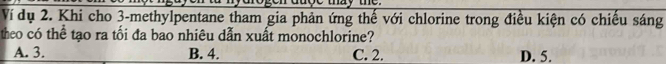 Ví dụ 2. Khi cho 3 -methylpentane tham gia phản ứng thế với chlorine trong điều kiện có chiếu sáng
theo có thể tạo ra tối đa bao nhiêu dẫn xuất monochlorine?
A. 3. B. 4. C. 2. D. 5.
