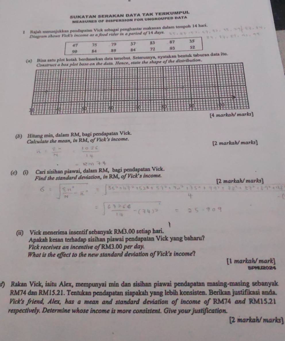 SUKATAN SERAKAN DATA TAK TERKUMPUL 
MeASURES OF DisperSION FOR UNGROuPED DATA 
1 Rajah menunjukkan pendapatan Vick sebagai penghantar makanan dalam tempoh 14 hari. 
Diagram she as a food rider in a period of 14 days. 
(@) Bina satu plot kotak berdasarkan data tersebut. Seterusnya, nyatakan ba itu. 
Construct a box plot base on the data. Hence, state the shape of the distribution.
30
50 60 70 80 9o 00 
[4 markah/ marks] 
(b) Hitung min, dalam RM, bagi pendapatan Vick. 
Calculate the mean, in RM, of Vick's income. 
[2 markah/ marks] 
(c) (i) Cari sisihan piawai, dalam RM, bagi pendapatan Vick. 
Find the standard deviation, in RM, of Vick’s income. 
[2 markah/marks] 
(ii) Vick menerima insentif sebanyak RM3.00 setiap hari. 
Apakah kesan terhadap sisihan piawai pendapatan Vick yang baharu? 
Vick receives an incentive of RM3.00 per day. 
What is the effect to the new standard deviation of Vick's income? 
[1 markah/mark] 
SPMU2024 
7) Rakan Víck, iaitu Alex, mempunyai min dan sisihan piawai pendapatan masing-masing sebanyak
RM74 dan RM15.21. Tentukan pendapatan siapakah yang lebih konsisten. Berikan justifikasi anda. 
Vick's friend, Alex, has a mean and standard deviation of income of RM74 and RM15.21
respectively. Determine whose income is more consistent. Give your justification. 
[2 markah/marks]