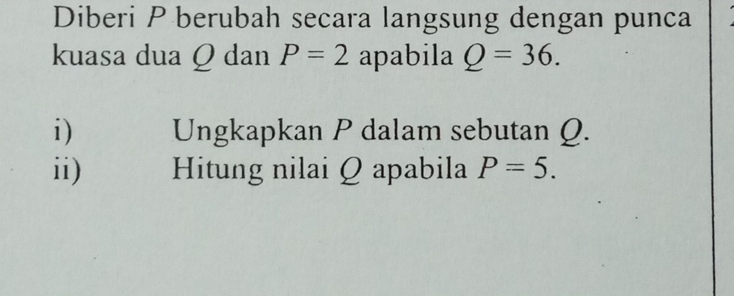 Diberi P berubah secara langsung dengan punca 
kuasa dua Q dan P=2 apabila Q=36. 
i) Ungkapkan P dalam sebutan Q. 
ii) Hitung nilai Q apabila P=5.