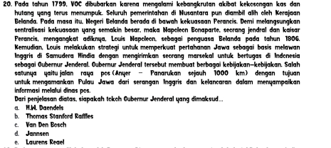 Pada tahun 1799, VOC dibubarkan karena mengalami kebangkrutan akibat kekosongan kas dan
hutang yang terus menumpuk. Seluruh pemerintahan di Nusantara pun diambil alih oleh Kerajaan
Belanda. Pada masa itu, Negeri Belanda berada di bawah kekuasaan Perancis. Demi melangsungkan
sentralisasi kekuasaan yang semakin besar, maka Napoleon Bonaparte, secrang jendral dan kaisar
Perancis, mengangkat adiknya, Louis Napoleon, sebagai penguasa Belanda pada tahun 1806.
Kemudian, Louis melakukan strategi untuk memperkuat pertahanan Jawa sebagai basis meławan
Inggris di Samudera Hindīa dengan mengirimkan secrang marsekal untuk bertugas di Indonesia
sebagai Gubernur Jenderal. Gubernur Jenderal tersebut membuat berbagai kebijakan-kebijakan. Salah
satunya yaitu jalan raya pcs (Anyer — Panarukan sejauh 1000 km) dengan tujuan
untuk mengamankan Pulau Jawa dari serangan Inggris dan kelancaran dalam menyampaikan
informasi melalui dinas pos.
Dari penjelasan diatas, siapakah tokch Gubernur Jenderal yang dimaksud...
a. H.W. Daendels
b. Thomas Stanford Raffles
c. Van Den Bosch
d. Jannsen
e. Laurens Reael