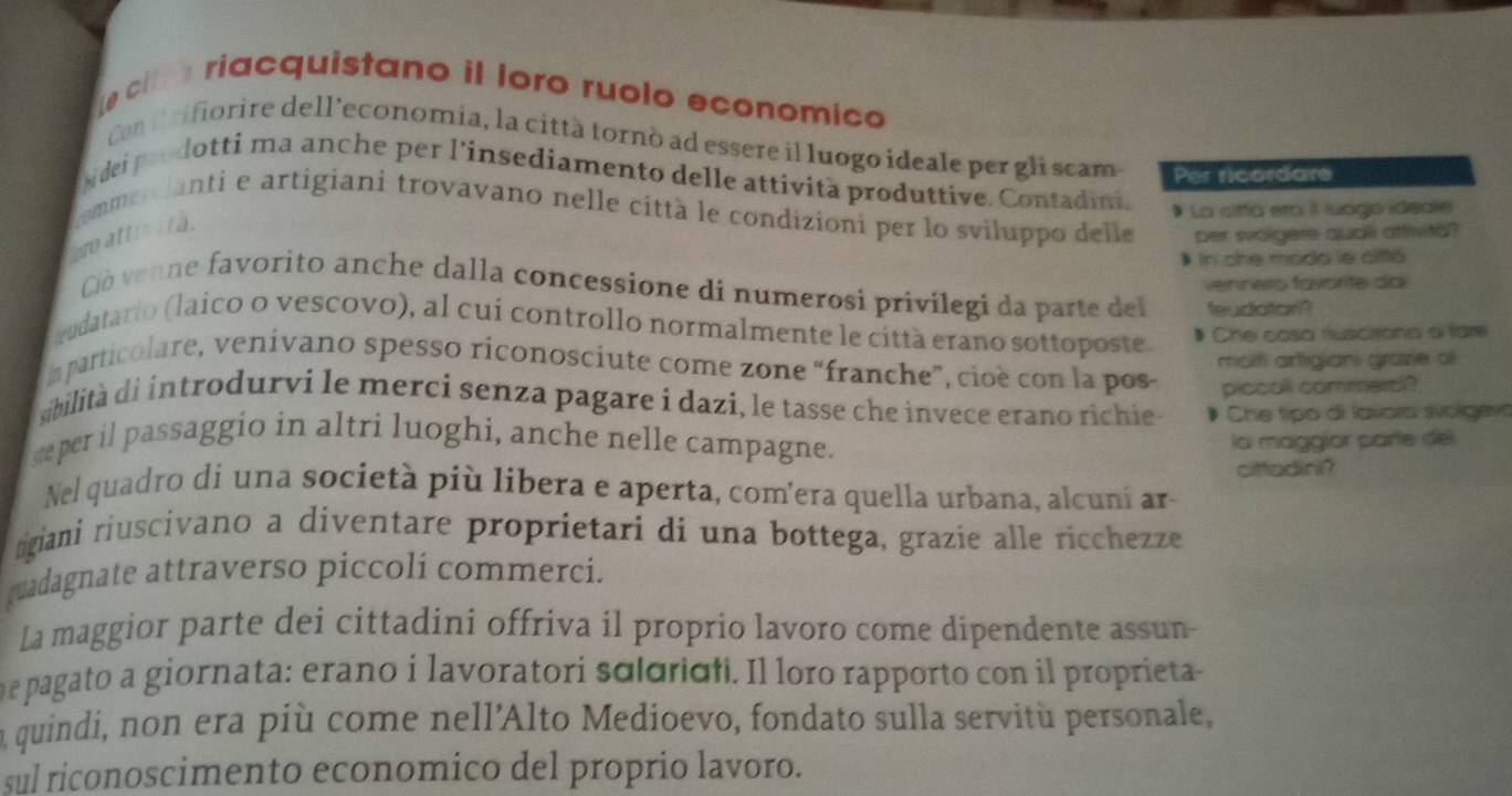 Le cl a riacquistano il loro ruolo economico
Con i rifiorire dell'economia, la città tornò ad essere il luogo ideale per gli scam Per ricordare
Nidei prodotti ma anche per l'insediamento delle attività produttive. Contadini.
* La siffá era il luogo ideale
r atti i t à. commercianti e artigiani trovavano nelle città le condizioni per lo sviluppo delle per wolgere qual aftvith?
In she modo le ciftá
vennero favorite dai
Ció venne favorito anche dalla concessione di numerosi privílegi da parte del feudatan?
vudatario (laico o vescovo), al cui controllo normalmente le città erano sottoposte.
Che casa ruscirono a fdre
In particolare, venivano spesso riconosciute come zone “franche”, cioè con la pos moit artigiani grazie al
piccoll commercl?
sibilità di introdurvi le merci senza pagare i dazi, le tasse che invece erano richie Che tipo di lavors svolgevs
se per il passaggio in altri luoghi, anche nelle campagne.
la maggior parte del
cittadini?
Nel quadro di una società più libera e aperta, com'era quella urbana, alcuni ar-
ngiani riuscivano a diventare proprietari di una bottega, grazie alle ricchezze
guadagnate attraverso piccoli commerci.
La maggior parte dei cittadini offriva il proprio lavoro come dipendente assun-
e pagato a giornata: erano i lavoratori sɑoridfi. Il loro rapporto con il proprieta
n quindi, non era più come nell'Alto Medioevo, fondato sulla servitù personale,
sul riconoscimento economico del proprio lavoro.