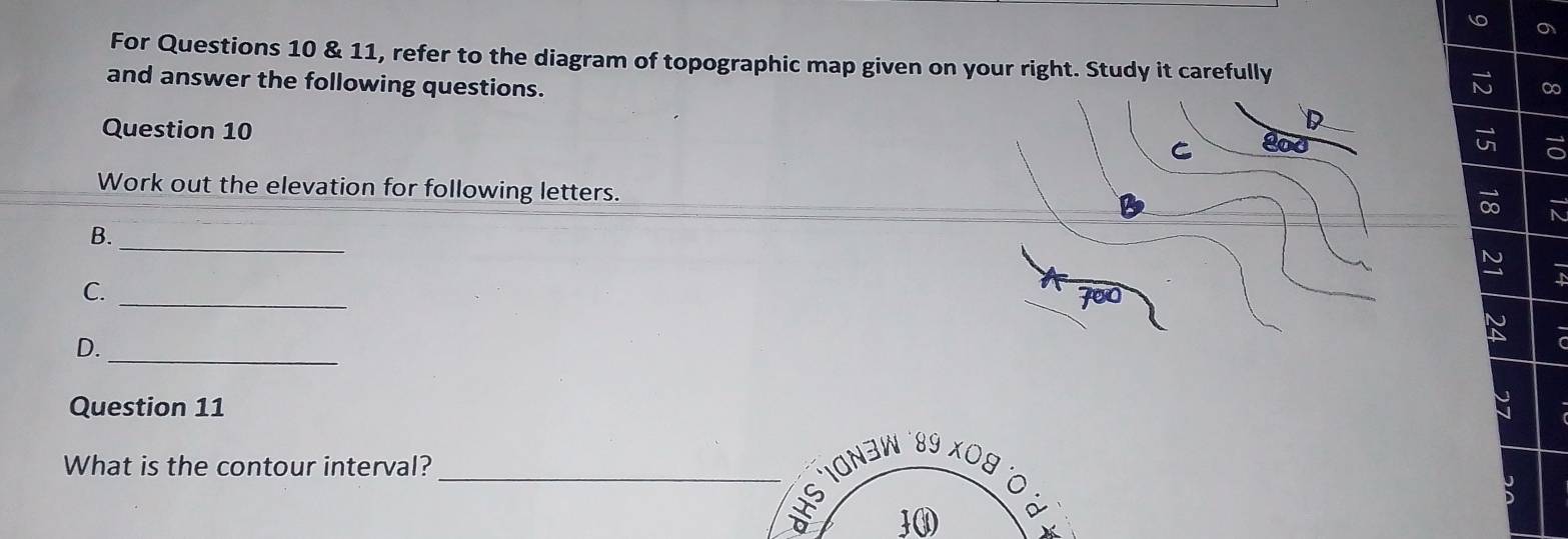 For Questions 10 & 11, refer to the diagram of topographic map given on your right. Study it carefully 
and answer the following questions. 
∞ 
D 
Question 10 C 
Work out the elevation for following letters. 
_ 
B. 
_ 
C. 
_ 
D. 
Question 11 
What is the contour interval? 
_*HS IONəW ´89 X09 
