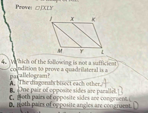 Prove: □ JXLY
4. Which of the following is not a sufficient
condition to prove a quadrilateral is a
parallelogram?
A. The diagonals bisect each other.
B. One pair of opposite sides are parallel.
C. poth pairs of opposite sides are congruent.
D. Roth pairs of opposite angles are congruent.