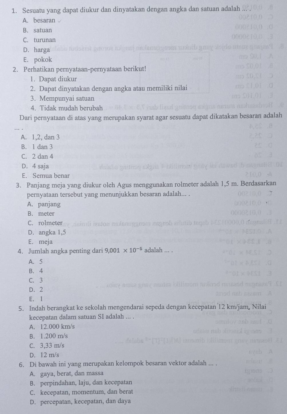 Sesuatu yang dapat diukur dan dinyatakan dengan angka dan satuan adalah
A. besaran
B. satuan
C. turunan
D. harga
E. pokok
2. Perhatikan pernyataan-pernyataan berikut!
1. Dapat diukur
2. Dapat dinyatakan dengan angka atau memiliki nilai
3. Mempunyai satuan
4. Tidak mudah berubah
Dari pernyataan di atas yang merupakan syarat agar sesuatu dapat dikatakan besaran adalah
_
A. 1, 2, dan 3
B. 1 dan 3
C. 2 dan 4
D. 4 saja
E. Semua benar
3. Panjang meja yang diukur oleh Agus menggunakan rolmeter adalah 1,5 m. Berdasarkan
pernyataan tersebut yang menunjukkan besaran adalah... .
A. panjang
B. meter
C. rolmeter
D. angka 1,5
E. meja
4. Jumlah angka penting dari 9,001* 10^(-5) adalah ... .
A. 5
B. 4
C. 3
D. 2
E. 1
5. Indah berangkat ke sekolah mengendarai sepeda dengan kecepatan 12 km/jam. Nilai
kecepatan dalam satuan SI adalah ... .
A. 12.000 km/s
B. 1.200 m/s
C. 3,33 m/s
D. 12 m/s
6. Di bawah ini yang merupakan kelompok besaran vektor adalah ... .
A. gaya, berat, dan massa
B. perpindahan, laju, dan kecepatan
C. kecepatan, momentum, dan berat
D. percepatan, kecepatan, dan daya