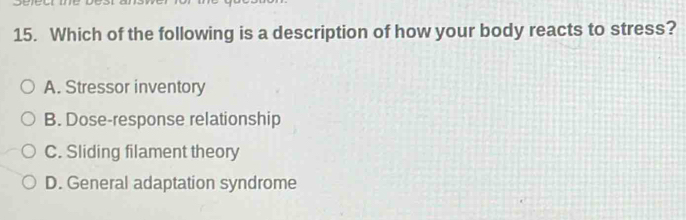 Which of the following is a description of how your body reacts to stress?
A. Stressor inventory
B. Dose-response relationship
C. Sliding filament theory
D. General adaptation syndrome